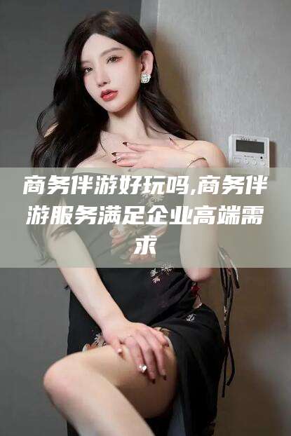 无为商务伴游好玩吗,商务伴游服务满足企业高端需求