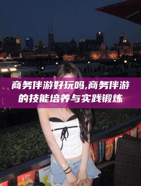 无为商务伴游好玩吗,商务伴游的技能培养与实践锻炼