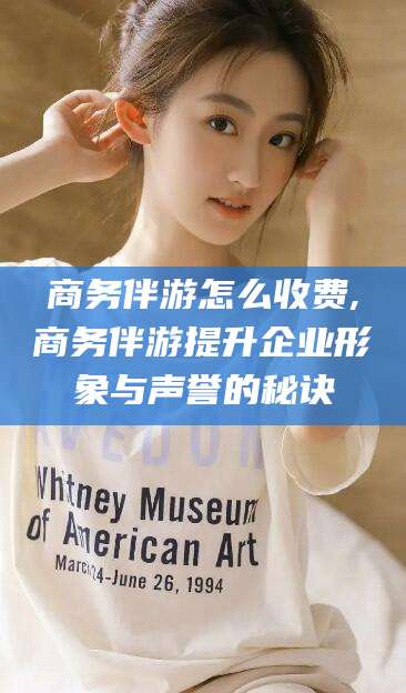 无为商务伴游怎么收费,商务伴游提升企业形象与声誉的秘诀