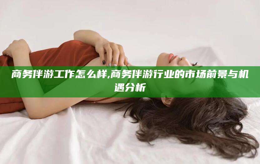 无为商务伴游工作怎么样,商务伴游行业的市场前景与机遇分析