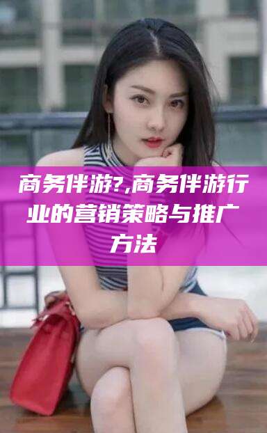 无为商务伴游?,商务伴游行业的营销策略与推广方法