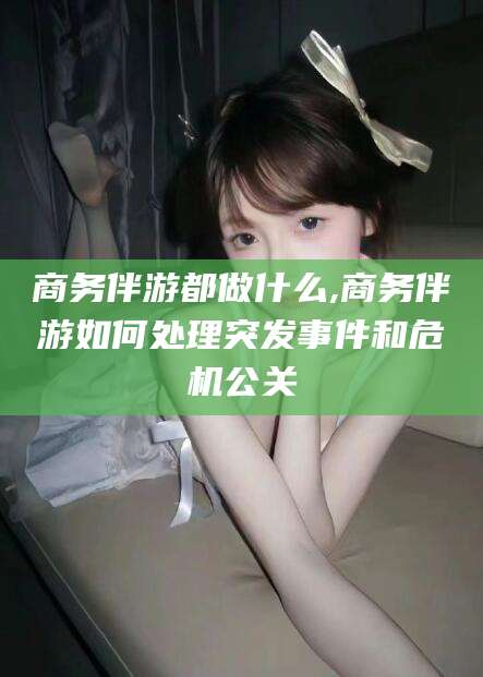 无为商务伴游都做什么,商务伴游如何处理突发事件和危机公关